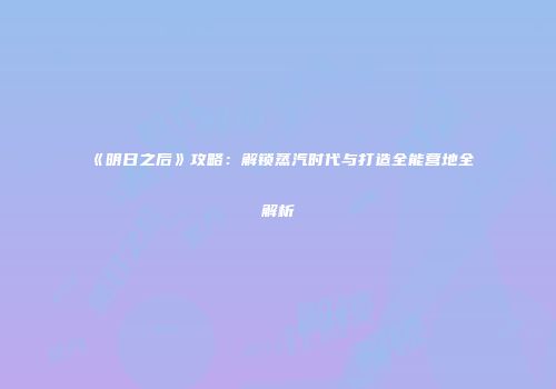 《明日之后》攻略：解锁蒸汽时代与打造全能营地全解析