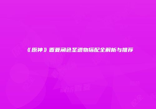 《原神》香菱角色圣遗物搭配全解析与推荐
