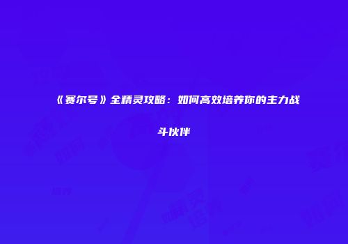 《赛尔号》全精灵攻略：如何高效培养你的主力战斗伙伴