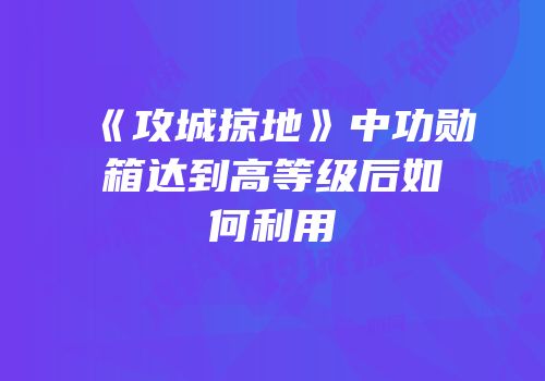 《攻城掠地》中功勋箱达到高等级后如何利用