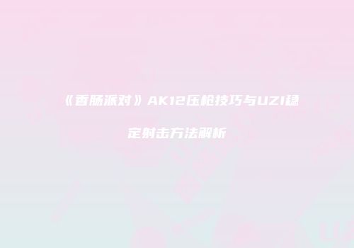 《香肠派对》AK12压枪技巧与UZI稳定射击方法解析