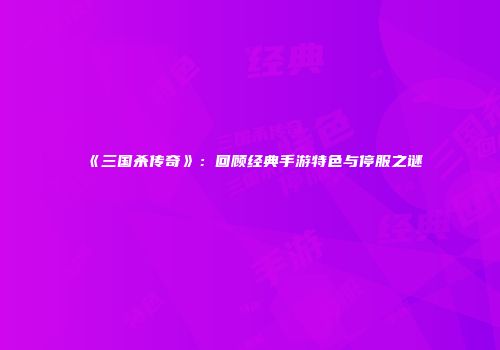 《三国杀传奇》：回顾经典手游特色与停服之谜