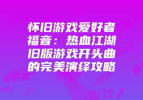 怀旧游戏爱好者福音：热血江湖旧版游戏开头曲的完美演绎攻略