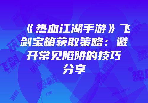 《热血江湖手游》飞剑宝箱获取策略：避开常见陷阱的技巧分享
