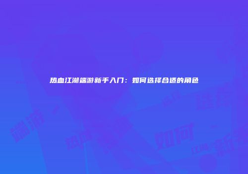 热血江湖端游新手入门：如何选择合适的角色