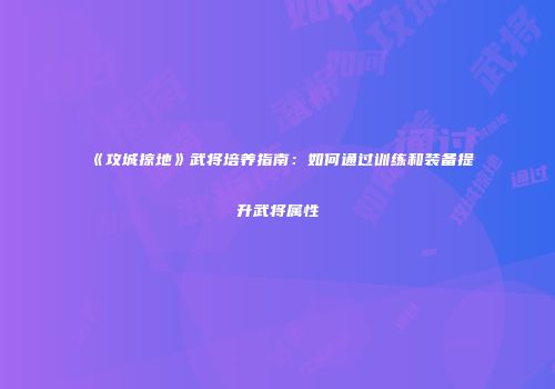 《攻城掠地》武将培养指南：如何通过训练和装备提升武将属性