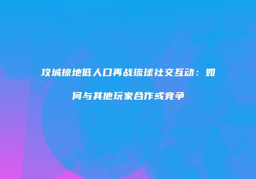 攻城掠地低人口再战琉球社交互动：如何与其他玩家合作或竞争