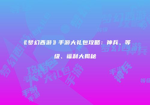 《梦幻西游》手游大礼包攻略：神兵、等级、福利大揭秘