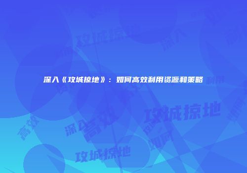 深入《攻城掠地》：如何高效利用资源和策略