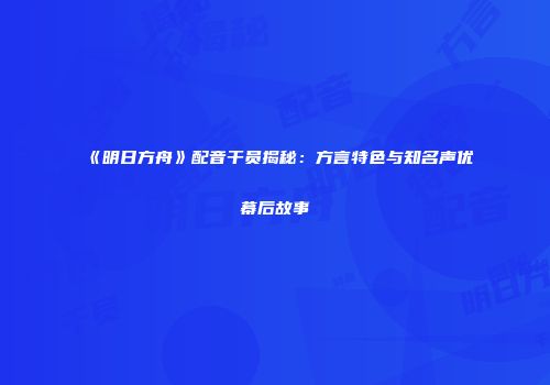 《明日方舟》配音干员揭秘：方言特色与知名声优幕后故事