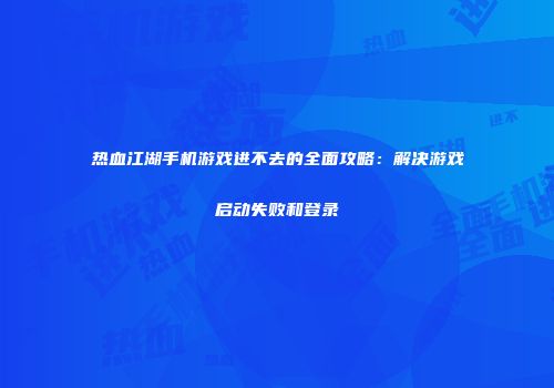 热血江湖手机游戏进不去的全面攻略：解决游戏启动失败和登录