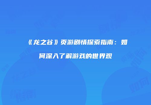 《龙之谷》页游剧情探索指南：如何深入了解游戏的世界观