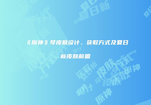 《原神》琴皮肤设计、获取方式及夏日新皮肤前瞻