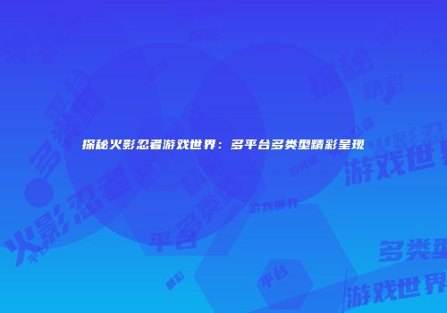 探秘火影忍者游戏世界：多平台多类型精彩呈现