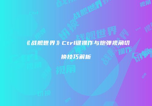 《战舰世界》Ctrl键操作与炮弹视角切换技巧解析