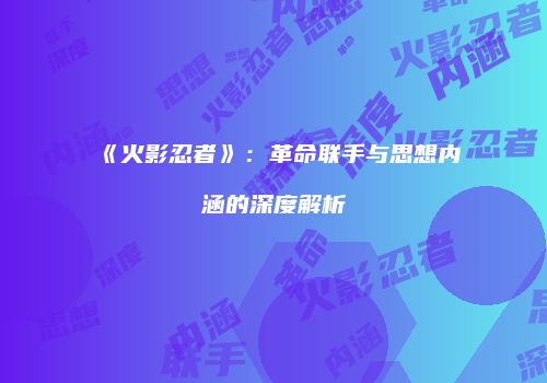 《火影忍者》：革命联手与思想内涵的深度解析