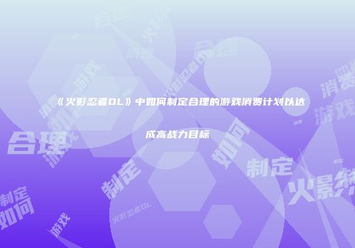 《火影忍者OL》中如何制定合理的游戏消费计划以达成高战力目标