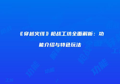 《穿越火线》枪战工坊全面解析：功能介绍与特色玩法