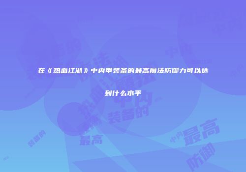 在《热血江湖》中内甲装备的最高魔法防御力可以达到什么水平