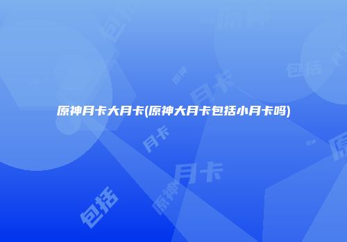 原神月卡大月卡(原神大月卡包括小月卡吗)
