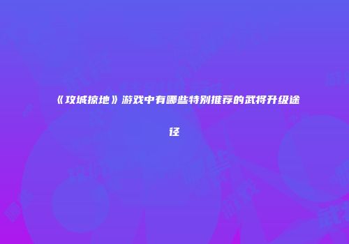《攻城掠地》游戏中有哪些特别推荐的武将升级途径