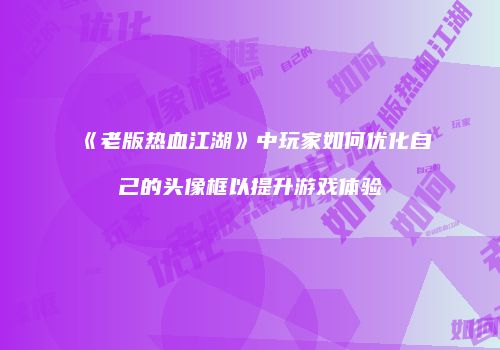 《老版热血江湖》中玩家如何优化自己的头像框以提升游戏体验