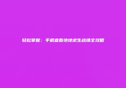轻松掌握：手机查看绝地求生战绩全攻略
