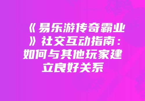 《易乐游传奇霸业》社交互动指南：如何与其他玩家建立良好关系