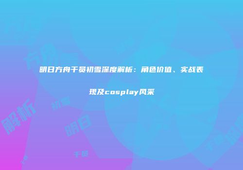 明日方舟干员初雪深度解析：角色价值、实战表现及cosplay风采
