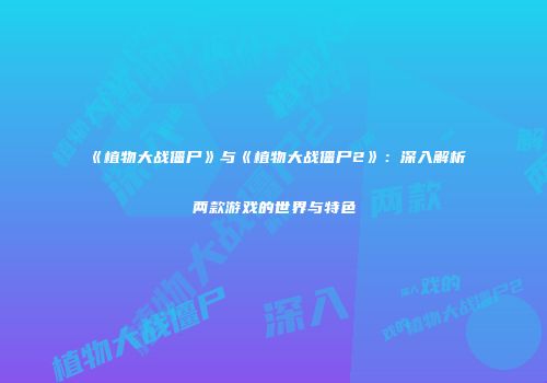《植物大战僵尸》与《植物大战僵尸2》：深入解析两款游戏的世界与特色