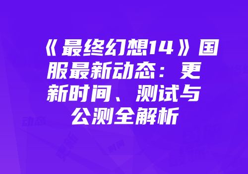 《最终幻想14》国服最新动态：更新时间、测试与公测全解析