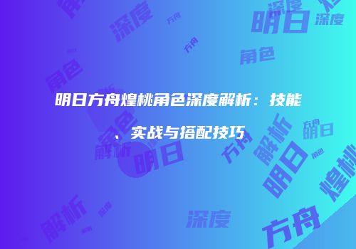 明日方舟煌桃角色深度解析：技能、实战与搭配技巧