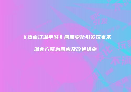 《热血江湖手游》画面变化引发玩家不满官方紧急回应及改进措施