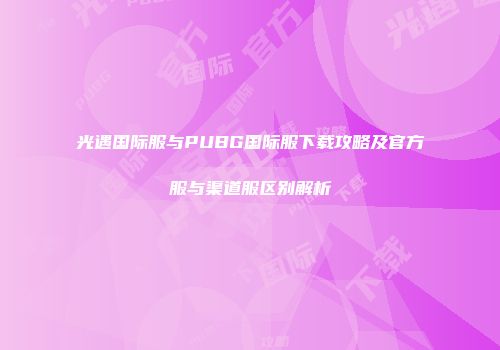光遇国际服与PUBG国际服下载攻略及官方服与渠道服区别解析