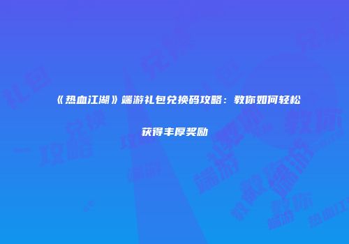 《热血江湖》端游礼包兑换码攻略：教你如何轻松获得丰厚奖励