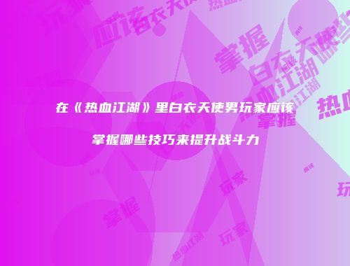 在《热血江湖》里白衣天使男玩家应该掌握哪些技巧来提升战斗力