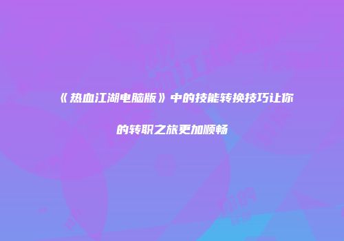 《热血江湖电脑版》中的技能转换技巧让你的转职之旅更加顺畅