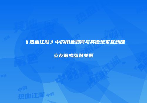 《热血江湖》中的角色如何与其他玩家互动建立友谊或敌对关系
