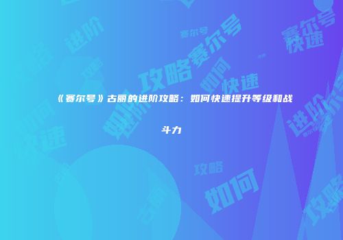 《赛尔号》古丽的进阶攻略：如何快速提升等级和战斗力
