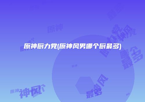 原神厨力党(原神风男哪个厨最多)