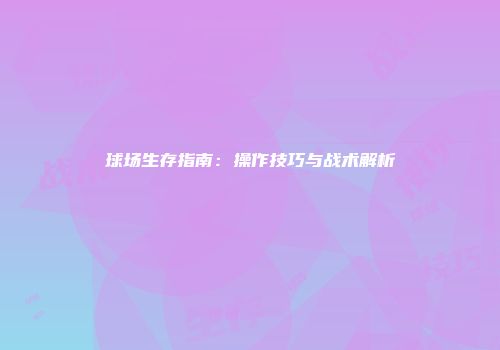 球场生存指南：操作技巧与战术解析