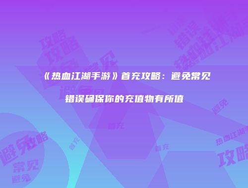 《热血江湖手游》首充攻略：避免常见错误确保你的充值物有所值