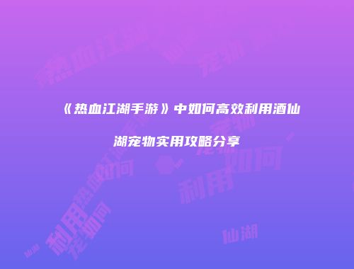 《热血江湖手游》中如何高效利用酒仙湖宠物实用攻略分享