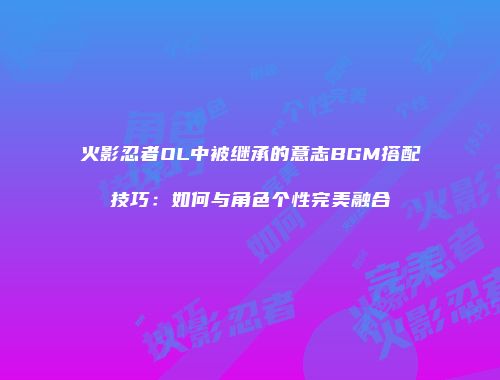 火影忍者OL中被继承的意志BGM搭配技巧:如何与角色个性完美融合