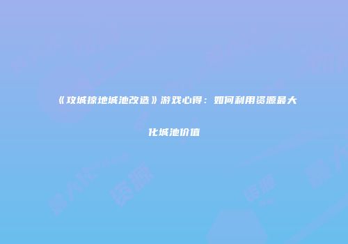 《攻城掠地城池改造》游戏心得：如何利用资源最大化城池价值
