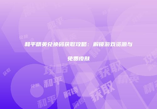 和平精英兑换码获取攻略：解锁游戏资源与免费皮肤