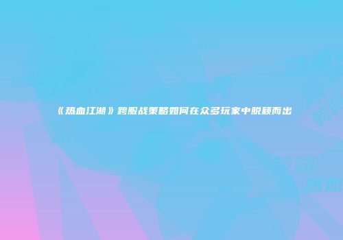 《热血江湖》跨服战策略如何在众多玩家中脱颖而出