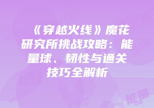 《穿越火线》魔花研究所挑战攻略：能量球、韧性与通关技巧全解析