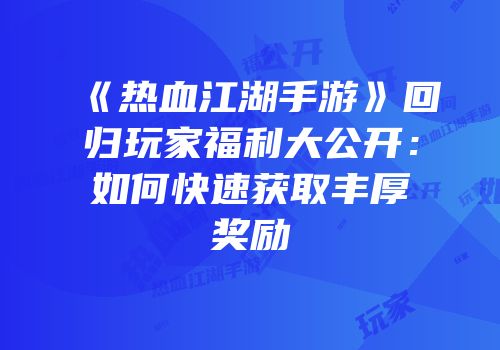 《热血江湖手游》回归玩家福利大公开：如何快速获取丰厚奖励