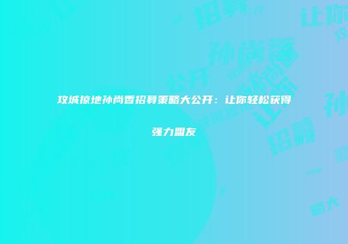 攻城掠地孙尚香招募策略大公开：让你轻松获得强力盟友